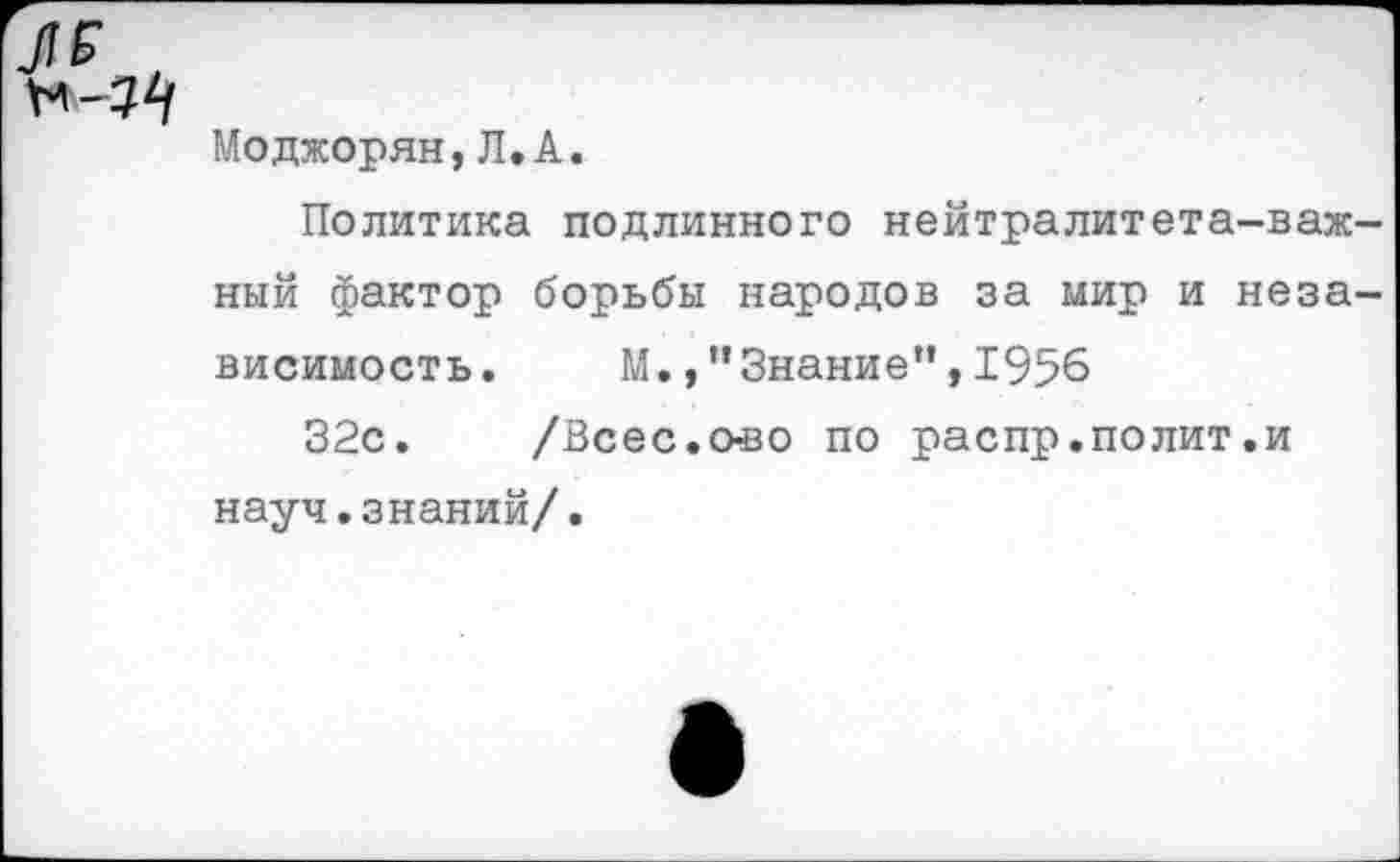 ﻿Моджорян,Л.А.
Политика подлинного нейтралитета-важ-ный фактор борьбы народов за мир и независимость. М.,"Знание”,1956
32с. /Всес.снзо по распр.полит.и науч.знаний/.